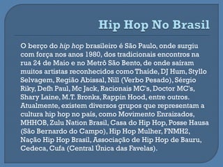 O berço do hip hop brasileiro é São Paulo, onde surgiu
com força nos anos 1980, dos tradicionais encontros na
rua 24 de Maio e no Metrô São Bento, de onde saíram
muitos artistas reconhecidos como Thaíde, DJ Hum, Styllo
Selvagem, Região Abissal, Nill (Verbo Pesado), Sérgio
Riky, Defh Paul, Mc Jack, Racionais MC's, Doctor MC's,
Shary Laine, M.T. Bronks, Rappin Hood, entre outros.
Atualmente, existem diversos grupos que representam a
cultura hip hop no país, como Movimento Enraizados,
MHHOB, Zulu Nation Brasil, Casa do Hip Hop, Posse Hausa
(São Bernardo do Campo), Hip Hop Mulher, FNMH2,
Nação Hip Hop Brasil, Associação de Hip Hop de Bauru,
Cedeca, Cufa (Central Única das Favelas).
 