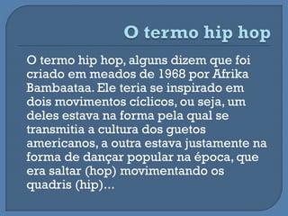 O termo hip hop, alguns dizem que foi
criado em meados de 1968 por Afrika
Bambaataa. Ele teria se inspirado em
dois movimentos cíclicos, ou seja, um
deles estava na forma pela qual se
transmitia a cultura dos guetos
americanos, a outra estava justamente na
forma de dançar popular na época, que
era saltar (hop) movimentando os
quadris (hip)...
 