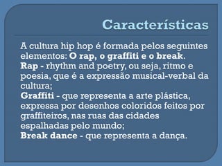 A cultura hip hop é formada pelos seguintes
elementos: O rap, o graffiti e o break.
Rap - rhythm and poetry, ou seja, ritmo e
poesia, que é a expressão musical-verbal da
cultura;
Graffiti - que representa a arte plástica,
expressa por desenhos coloridos feitos por
graffiteiros, nas ruas das cidades
espalhadas pelo mundo;
Break dance - que representa a dança.
 