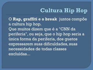 O Rap, graffiti e o break juntos compõe
a cultura hip hop.
Que muitos dizem que é a "CNN da
periferia", ou seja, que o hip hop seria a
única forma da periferia, dos guetos
expressarem suas dificuldades, suas
necessidades de todas classes
excluídas...
 