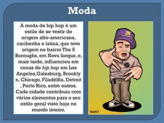 A moda do hip hop é um
estilo de se vestir de
origem afro-americana,
caribenha e latina, que teve
origem no bairro The 5
Boroughs, em Nova Iorque, e,
mais tarde, influenciou em
cenas do hip hop em Los
Angeles,Galesburg, Brookly
n, Chicago, Filadélfia, Detroit
, Porto Rico, entre outros.
Cada cidade contribuiu com
vários elementos para o seu
estilo geral visto hoje no
mundo inteiro.
Moda
 
