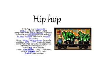 Hip hop 
El Hip Hop es un movimiento 
artístico compuesto por un amplio 
conglomerado de formas artísticas, originadas 
dentro de unasubcultura marginal en el Sur 
del Bronx y Harlem, en la ciudad de Nueva 
York, entre 
jóvenes latinos y afroamericanos durante la 
década de 1970. 1 2 3 4 5 6 Se caracteriza por 
cuatro elementos, los cuales representan las 
diferentes manifestaciones de la 
cultura: Rap (Oral: recitar o 
cantar), Turntablism o " DJing " (Auditiva o 
musical), Breaking (Físico: baile) 
y Graffiti (visual: pintura) 
 