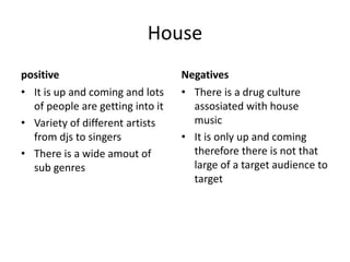 House
positive
• It is up and coming and lots
of people are getting into it
• Variety of different artists
from djs to singers
• There is a wide amout of
sub genres
Negatives
• There is a drug culture
assosiated with house
music
• It is only up and coming
therefore there is not that
large of a target audience to
target
 