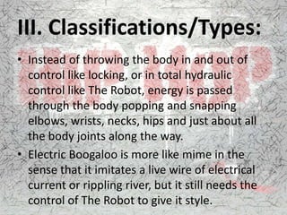 III. Classifications/Types:
• Instead of throwing the body in and out of
control like locking, or in total hydraulic
control like The Robot, energy is passed
through the body popping and snapping
elbows, wrists, necks, hips and just about all
the body joints along the way.
• Electric Boogaloo is more like mime in the
sense that it imitates a live wire of electrical
current or rippling river, but it still needs the
control of The Robot to give it style.
 
