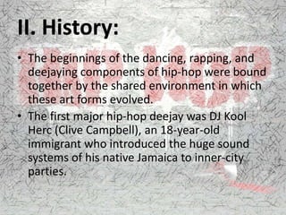 II. History:
• The beginnings of the dancing, rapping, and
deejaying components of hip-hop were bound
together by the shared environment in which
these art forms evolved.
• The first major hip-hop deejay was DJ Kool
Herc (Clive Campbell), an 18-year-old
immigrant who introduced the huge sound
systems of his native Jamaica to inner-city
parties.
 
