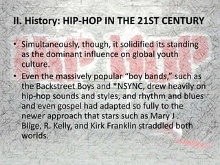 II. History: HIP-HOP IN THE 21ST CENTURY
• Simultaneously, though, it solidified its standing
as the dominant influence on global youth
culture.
• Even the massively popular “boy bands,” such as
the Backstreet Boys and *NSYNC, drew heavily on
hip-hop sounds and styles, and rhythm and blues
and even gospel had adapted so fully to the
newer approach that stars such as Mary J .
Blige, R. Kelly, and Kirk Franklin straddled both
worlds.
 