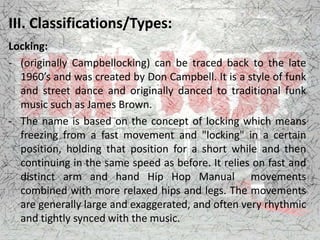 III. Classifications/Types:
Locking:
- (originally Campbellocking) can be traced back to the late
1960’s and was created by Don Campbell. It is a style of funk
and street dance and originally danced to traditional funk
music such as James Brown.
- The name is based on the concept of locking which means
freezing from a fast movement and "locking" in a certain
position, holding that position for a short while and then
continuing in the same speed as before. It relies on fast and
distinct arm and hand Hip Hop Manual movements
combined with more relaxed hips and legs. The movements
are generally large and exaggerated, and often very rhythmic
and tightly synced with the music.
 