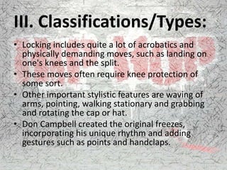 III. Classifications/Types:
• Locking includes quite a lot of acrobatics and
physically demanding moves, such as landing on
one's knees and the split.
• These moves often require knee protection of
some sort.
• Other important stylistic features are waving of
arms, pointing, walking stationary and grabbing
and rotating the cap or hat.
• Don Campbell created the original freezes,
incorporating his unique rhythm and adding
gestures such as points and handclaps.
 