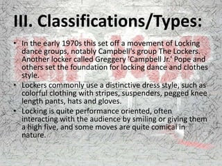 III. Classifications/Types:
• In the early 1970s this set off a movement of Locking
dance groups, notably Campbell's group The Lockers.
Another locker called Greggery 'Campbell Jr.' Pope and
others set the foundation for locking dance and clothes
style.
• Lockers commonly use a distinctive dress style, such as
colorful clothing with stripes, suspenders, pegged knee
length pants, hats and gloves.
• Locking is quite performance oriented, often
interacting with the audience by smiling or giving them
a high five, and some moves are quite comical in
nature.
 