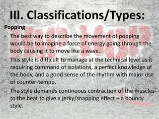 III. Classifications/Types:
Popping
- The best way to describe the movement of popping
would be to imagine a force of energy going through the
body causing it to move like a wave..
- This style is difficult to manage at the technical level as it
requiring command of isolations, a perfect knowledge of
the body, and a good sense of the rhythm with major use
of counter-tempo.
- The style demands continuous contraction of the muscles
to the beat to give a jerky/snapping effect – a bouncy
style.
 