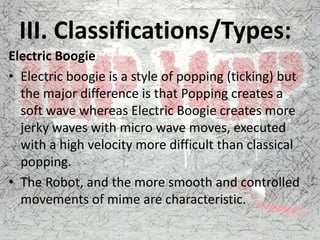 III. Classifications/Types:
Electric Boogie
• Electric boogie is a style of popping (ticking) but
the major difference is that Popping creates a
soft wave whereas Electric Boogie creates more
jerky waves with micro wave moves, executed
with a high velocity more difficult than classical
popping.
• The Robot, and the more smooth and controlled
movements of mime are characteristic.
 