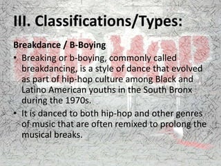 III. Classifications/Types:
Breakdance / B-Boying
• Breaking or b-boying, commonly called
breakdancing, is a style of dance that evolved
as part of hip-hop culture among Black and
Latino American youths in the South Bronx
during the 1970s.
• It is danced to both hip-hop and other genres
of music that are often remixed to prolong the
musical breaks.
 