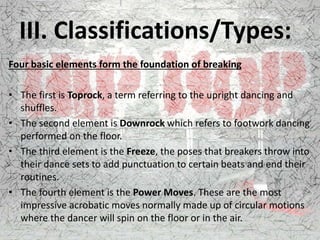 III. Classifications/Types:
Four basic elements form the foundation of breaking
• The first is Toprock, a term referring to the upright dancing and
shuffles.
• The second element is Downrock which refers to footwork dancing
performed on the floor.
• The third element is the Freeze, the poses that breakers throw into
their dance sets to add punctuation to certain beats and end their
routines.
• The fourth element is the Power Moves. These are the most
impressive acrobatic moves normally made up of circular motions
where the dancer will spin on the floor or in the air.
 
