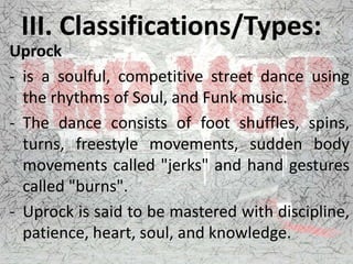 III. Classifications/Types:
Uprock
- is a soulful, competitive street dance using
the rhythms of Soul, and Funk music.
- The dance consists of foot shuffles, spins,
turns, freestyle movements, sudden body
movements called "jerks" and hand gestures
called "burns".
- Uprock is said to be mastered with discipline,
patience, heart, soul, and knowledge.
 