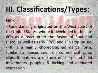 III. Classifications/Types:
Funk
- Funk dancing originated on the West coast of
the United States, where it developed in the late
60’s as a reaction to the fusion of Soul and
Disco, as well as early R’n’B and Hip Hop music.
- It is a highly choreographed dance form,
similar to dances seen on commercial video
clips. It features a mixture of sharp and fluid
movements, popping & locking and animated
expression.
 