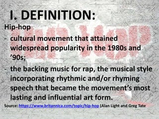 I. DEFINITION:
Hip-hop
- cultural movement that attained
widespread popularity in the 1980s and
’90s;
- the backing music for rap, the musical style
incorporating rhythmic and/or rhyming
speech that became the movement’s most
lasting and influential art form.
Source: https://www.britannica.com/topic/hip-hop (Alan Light and Greg Tate
 