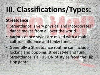 III. Classifications/Types:
Streetdance
• Streetdance is very physical and incorporates
dance moves from all over the world.
• Various dance styles are mixed with a multi-
cultural influence and funky tunes.
• Generally a Streetdance routine can include
locking and popping, street style and funk.
Streetdance is a FUSION of styles from the Hip
Hop genre.
 
