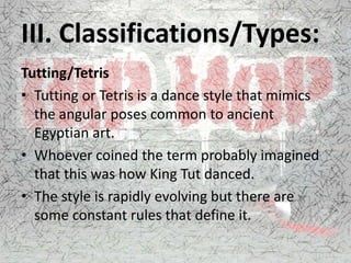 III. Classifications/Types:
Tutting/Tetris
• Tutting or Tetris is a dance style that mimics
the angular poses common to ancient
Egyptian art.
• Whoever coined the term probably imagined
that this was how King Tut danced.
• The style is rapidly evolving but there are
some constant rules that define it.
 