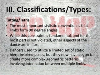 III. Classifications/Types:
Tutting/Tetris
• The most important stylistic convention is that
limbs form 90 degree angles.
• While this constraint is fundamental, and for the
most part is not violated, other aspects of the
dance are in flux.
• Dancers used to utilize a limited set of static
hiero-inspired poses, but they now have begun to
create more complex geometric patterns
involving interaction between multiple limbs.
 