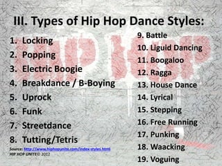 III. Types of Hip Hop Dance Styles:
1. Locking
2. Popping
3. Electric Boogie
4. Breakdance / B-Boying
5. Uprock
6. Funk
7. Streetdance
8. Tutting/Tetris
Source: http://www.hiphopunite.com/index-styles.html
HIP HOP UNITE© 2012
9. Battle
10. Liguid Dancing
11. Boogaloo
12. Ragga
13. House Dance
14. Lyrical
15. Stepping
16. Free Running
17. Punking
18. Waacking
19. Voguing
 