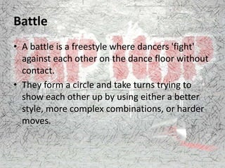 Battle
• A battle is a freestyle where dancers 'fight'
against each other on the dance floor without
contact.
• They form a circle and take turns trying to
show each other up by using either a better
style, more complex combinations, or harder
moves.
 