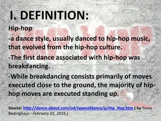 I. DEFINITION:
Hip-hop
-a dance style, usually danced to hip-hop music,
that evolved from the hip-hop culture.
-The first dance associated with hip-hop was
breakdancing.
-While breakdancing consists primarily of moves
executed close to the ground, the majority of hip-
hop moves are executed standing up.
Source: http://dance.about.com/od/typesofdance/p/Hip_Hop.htm ( by Treva
Bedinghaus - February 01, 2016.)
 