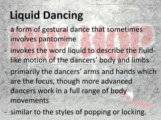 Liquid Dancing
- a form of gestural dance that sometimes
involves pantomime
- invokes the word liquid to describe the fluid-
like motion of the dancers’ body and limbs
- primarily the dancers’ arms and hands which
are the focus, though more advanced
dancers work in a full range of body
movements
- similar to the styles of popping or locking.
 