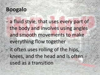 Boogalo
- a fluid style, that uses every part of
the body and involves using angles
and smooth movements to make
everything flow together
- it often uses rolling of the hips,
knees, and the head and is often
used as a transition
 