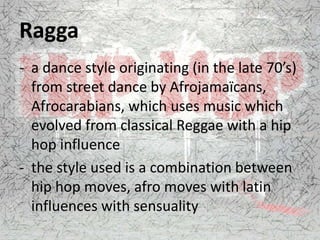 Ragga
- a dance style originating (in the late 70’s)
from street dance by Afrojamaïcans,
Afrocarabians, which uses music which
evolved from classical Reggae with a hip
hop influence
- the style used is a combination between
hip hop moves, afro moves with latin
influences with sensuality
 
