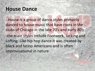 House Dance
- House is a group of dance styles primarily
danced to house music that have roots in the
clubs of Chicago in the late 70’s and early 80’s
-the main styles include Footwork, Jacking and
Lofting. Like hip hop dance it was created by
black and latino Americans and is often
improvisational in nature
 