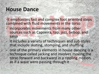 House Dance
-it emphasizes fast and complex foot oriented steps
combined with fluid movements in the torso
- incorporates movements from many other
sources such as Capoeira, tap, jazz, bebop, and
salsa
- it includes a variety of techniques and sub-styles
that include skating, stomping, and shuffling
- one of the primary elements in house dancing is a
technique called jacking and involves moving the
torso forward and backward in a rippling motion,
as if a wave were passing through it
 