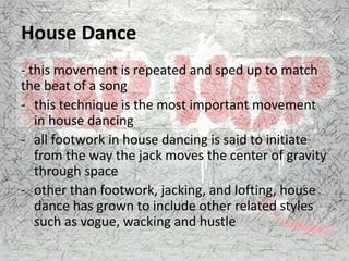 House Dance
- this movement is repeated and sped up to match
the beat of a song
- this technique is the most important movement
in house dancing
- all footwork in house dancing is said to initiate
from the way the jack moves the center of gravity
through space
- other than footwork, jacking, and lofting, house
dance has grown to include other related styles
such as vogue, wacking and hustle
 