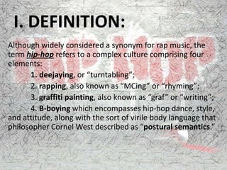 I. DEFINITION:
Although widely considered a synonym for rap music, the
term hip-hop refers to a complex culture comprising four
elements:
1. deejaying, or “turntabling”;
2. rapping, also known as “MCing” or “rhyming”;
3. graffiti painting, also known as “graf” or “writing”;
4. B-boying which encompasses hip-hop dance, style,
and attitude, along with the sort of virile body language that
philosopher Cornel West described as “postural semantics.”
 