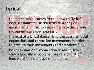 Lyrical
- the name lyrical comes from the word "lyrics"
because dancers use the lyrics of a song or
instrumental music to inspire them to do certain
movements or show expression
- the goal of a lyrical dancer is to use gesture, facial
expression, and controlled movements in order
to execute their movements and emotions fully
- besides emotional connection to music, lyrical
dance typically encourages use of articulation,
line, weight, and movement qualities
 