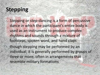Stepping
- Stepping or step-dancing is a form of percussive
dance in which the participant's entire body is
used as an instrument to produce complex
rhythms and sounds through a mixture of
footsteps, spoken word, and hand claps
- though stepping may be performed by an
individual, it is generally performed by groups of
three or more, often in arrangements that
resemble military formations
 