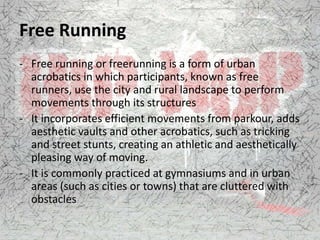 Free Running
- Free running or freerunning is a form of urban
acrobatics in which participants, known as free
runners, use the city and rural landscape to perform
movements through its structures
- It incorporates efficient movements from parkour, adds
aesthetic vaults and other acrobatics, such as tricking
and street stunts, creating an athletic and aesthetically
pleasing way of moving.
- It is commonly practiced at gymnasiums and in urban
areas (such as cities or towns) that are cluttered with
obstacles
 