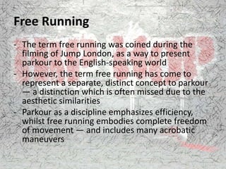 Free Running
- The term free running was coined during the
filming of Jump London, as a way to present
parkour to the English-speaking world
- However, the term free running has come to
represent a separate, distinct concept to parkour
— a distinction which is often missed due to the
aesthetic similarities
- Parkour as a discipline emphasizes efficiency,
whilst free running embodies complete freedom
of movement — and includes many acrobatic
maneuvers
 