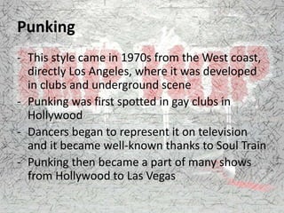 Punking
- This style came in 1970s from the West coast,
directly Los Angeles, where it was developed
in clubs and underground scene
- Punking was first spotted in gay clubs in
Hollywood
- Dancers began to represent it on television
and it became well-known thanks to Soul Train
- Punking then became a part of many shows
from Hollywood to Las Vegas
 