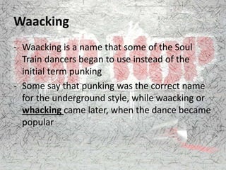 Waacking
- Waacking is a name that some of the Soul
Train dancers began to use instead of the
initial term punking
- Some say that punking was the correct name
for the underground style, while waacking or
whacking came later, when the dance became
popular
 