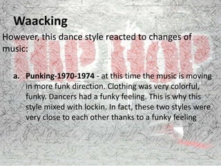 Waacking
However, this dance style reacted to changes of
music:
a. Punking-1970-1974 - at this time the music is moving
in more funk direction. Clothing was very colorful,
funky. Dancers had a funky feeling. This is why this
style mixed with lockin. In fact, these two styles were
very close to each other thanks to a funky feeling
 