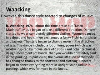Waacking
However, this dance style reacted to changes of music:
b. Waacking-1974 - about this time broke out "Disco
Madness". Music began to take a different direction. Dancers
started to wear completely different clothes. Women danced
in a dress and heels, men exchanged a funky T-shirts for shirts
and jackets. The style began to change more in the direction
of jazz. The dance included a lot of lines, poses (which was
mostly inspired by movie stars of 1930s’) and other technical
design movements of hands that you wouldn’t definitely find
in the punking. In particular, the overall attitude of the body
has changed thanks to the footwear and clothing. Dancers
began to dance everything more in upright stand unlike in
punking, which was far more in the knees.
 