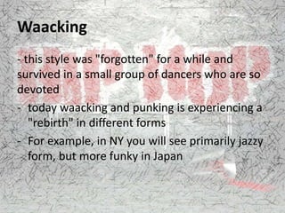 Waacking
- this style was "forgotten" for a while and
survived in a small group of dancers who are so
devoted
- today waacking and punking is experiencing a
"rebirth" in different forms
- For example, in NY you will see primarily jazzy
form, but more funky in Japan
 
