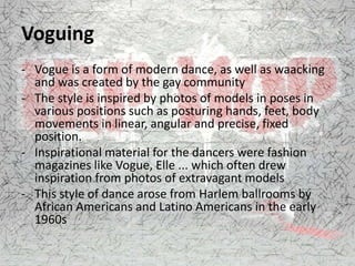Voguing
- Vogue is a form of modern dance, as well as waacking
and was created by the gay community
- The style is inspired by photos of models in poses in
various positions such as posturing hands, feet, body
movements in linear, angular and precise, fixed
position.
- Inspirational material for the dancers were fashion
magazines like Vogue, Elle ... which often drew
inspiration from photos of extravagant models
- This style of dance arose from Harlem ballrooms by
African Americans and Latino Americans in the early
1960s
 