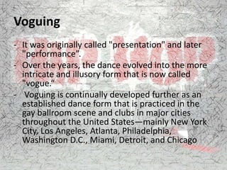 Voguing
- It was originally called "presentation" and later
"performance”.
- Over the years, the dance evolved into the more
intricate and illusory form that is now called
"vogue.“
- Voguing is continually developed further as an
established dance form that is practiced in the
gay ballroom scene and clubs in major cities
throughout the United States—mainly New York
City, Los Angeles, Atlanta, Philadelphia,
Washington D.C., Miami, Detroit, and Chicago
 
