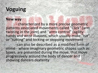 Voguing
New way
- characterized by a more precise geometric
patterns associated movements called "Click" (arm
twisting in the joint) and "arms control" (agility
hands and wrist illusions, which usually make "tut"
or "tutting" and locking or stopping movement
-can also be described as a modified form of
mime - where imaginary geometric shapes such as
boxes, are presented during the move, that move
progressively around the body of dancer and
showing dancers dexterity
 