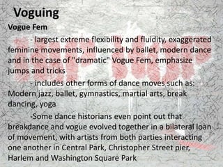 Voguing
Vogue Fem
- largest extreme flexibility and fluidity, exaggerated
feminine movements, influenced by ballet, modern dance
and in the case of "dramatic" Vogue Fem, emphasize
jumps and tricks
- includes other forms of dance moves such as:
Modern jazz, ballet, gymnastics, martial arts, break
dancing, yoga
-Some dance historians even point out that
breakdance and vogue evolved together in a bilateral loan
of movement, with artists from both parties interacting
one another in Central Park, Christopher Street pier,
Harlem and Washington Square Park
 
