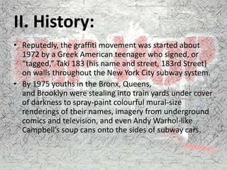 II. History:
• Reputedly, the graffiti movement was started about
1972 by a Greek American teenager who signed, or
“tagged,” Taki 183 (his name and street, 183rd Street)
on walls throughout the New York City subway system.
• By 1975 youths in the Bronx, Queens,
and Brooklyn were stealing into train yards under cover
of darkness to spray-paint colourful mural-size
renderings of their names, imagery from underground
comics and television, and even Andy Warhol-like
Campbell’s soup cans onto the sides of subway cars.
 