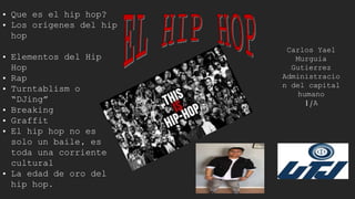 Carlos Yael
Murguia
Gutierrez
Administracio
n del capital
humano
1/A
• Que es el hip hop?
• Los orígenes del hip
hop
• Elementos del Hip
Hop
• Rap
• Turntablism o
“DJing”
• Breaking
• Graffit
• El hip hop no es
solo un baile, es
toda una corriente
cultural
• La edad de oro del
hip hop.
 
