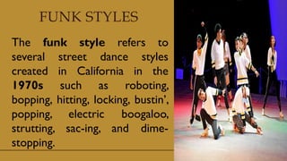 FUNK STYLES
The funk style refers to
several street dance styles
created in California in the
1970s such as roboting,
bopping, hitting, locking, bustin’,
popping, electric boogaloo,
strutting, sac-ing, and dime-
stopping.
 