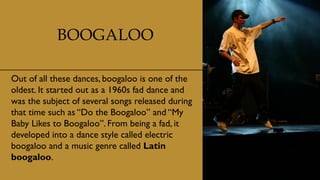 BOOGALOO
Out of all these dances, boogaloo is one of the
oldest. It started out as a 1960s fad dance and
was the subject of several songs released during
that time such as “Do the Boogaloo” and “My
Baby Likes to Boogaloo”. From being a fad, it
developed into a dance style called electric
boogaloo and a music genre called Latin
boogaloo.
 